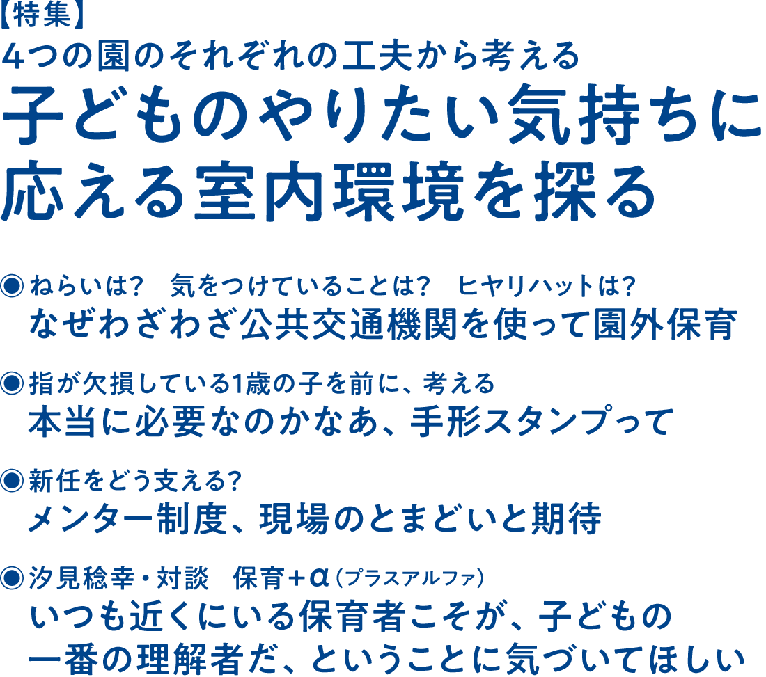 【特集】4つの園のそれぞれの工夫から考える 子どものやりたい気持ちに応える室内環境を探る◉ねらいは？ 気をつけていることは？ ヒヤリハットは？ なぜわざわざ公共交通機関を使って園外保育◉指が欠損している1歳の子を前に、考える 本当に必要なのかなあ、手形スタンプって◉新任をどう支える？ メンター制度、現場のとまどいと期待◉汐見稔幸・対談 保育＋α（プラスアルファ） いつも近くにいる保育者こそが、子どもの一番の理解者だ、ということに気づいてほしい