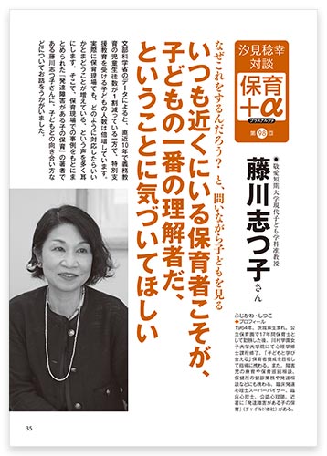 汐見稔幸・対談　保育＋α（プラスアルファ） なぜこれをするんだろう？　と、問いながら子どもを見る いつも近くにいる保育者こそが、子どもの一番の理解者だ、ということに気づいてほしい 藤川志つ子さん
