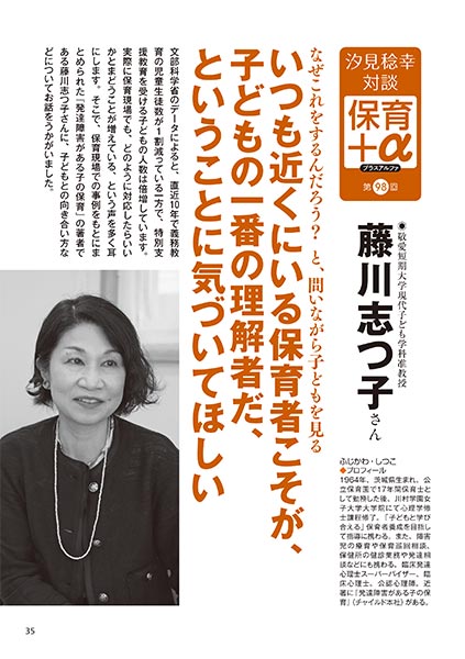 汐見稔幸・対談　保育＋α（プラスアルファ） なぜこれをするんだろう？　と、問いながら子どもを見る いつも近くにいる保育者こそが、子どもの一番の理解者だ、ということに気づいてほしい 藤川志つ子さん