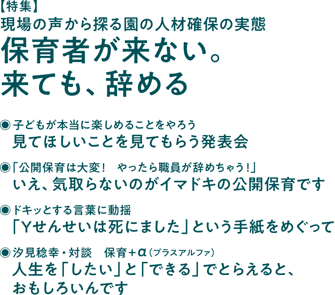 【特集】現場の声から探る園の人材確保の実態　保育者が来ない。来ても、辞める◉子どもが本当に楽しめることをやろう　見てほしいことを見てもらう発表会◉「公開保育は大変！　やったら職員が辞めちゃう！」　いえ、気取らないのがイマドキの公開保育です◉ドキッとする言葉に動揺　「Yせんせいは死にました」という手紙をめぐって◉汐見稔幸・対談　保育＋α（プラスアルファ）　人生を「したい」と「できる」でとらえると、おもしろいんです